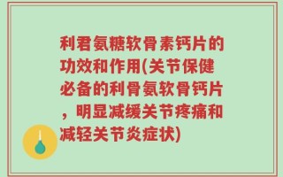 利君氨糖软骨素钙片的功效和作用(关节保健必备的利骨氨软骨钙片，明显减缓关节疼痛和减轻关节炎症状)
