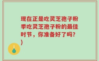 现在正是吃灵芝孢子粉季吃灵芝孢子粉的最佳时节，你准备好了吗？)