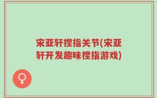 宋亚轩捏指关节(宋亚轩开发趣味捏指游戏)
