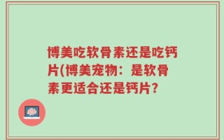 博美吃软骨素还是吃钙片(博美宠物：是软骨素更适合还是钙片？