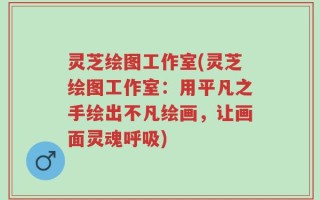 灵芝绘图工作室(灵芝绘图工作室：用平凡之手绘出不凡绘画，让画面灵魂呼吸)