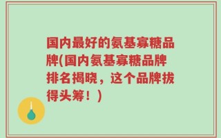 国内最好的氨基寡糖品牌(国内氨基寡糖品牌排名揭晓，这个品牌拔得头筹！)