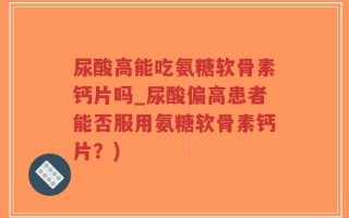 尿酸高能吃氨糖软骨素钙片吗_尿酸偏高患者能否服用氨糖软骨素钙片？)