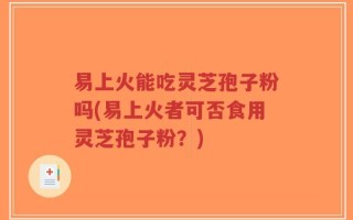 易上火能吃灵芝孢子粉吗(易上火者可否食用灵芝孢子粉？)