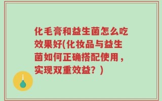 化毛膏和益生菌怎么吃效果好(化妆品与益生菌如何正确搭配使用，实现双重效益？)