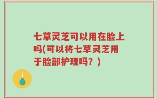 七草灵芝可以用在脸上吗(可以将七草灵芝用于脸部护理吗？)