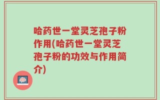 哈药世一堂灵芝孢子粉作用(哈药世一堂灵芝孢子粉的功效与作用简介)