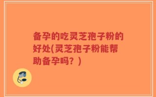 备孕的吃灵芝孢子粉的好处(灵芝孢子粉能帮助备孕吗？)