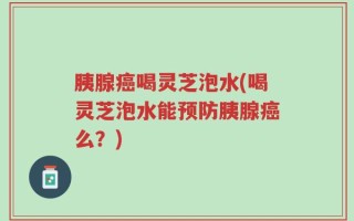胰腺癌喝灵芝泡水(喝灵芝泡水能预防胰腺癌么？)