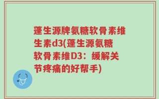 蓬生源牌氨糖软骨素维生素d3(蓬生源氨糖软骨素维D3：缓解关节疼痛的好帮手)