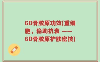 6D骨胶原功效(重细胞，稳助抗衰 —— 6D骨胶原护肤密技)