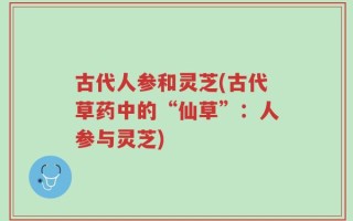 古代人参和灵芝(古代草药中的“仙草”：人参与灵芝)