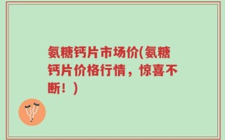 氨糖钙片市场价(氨糖钙片价格行情，惊喜不断！)