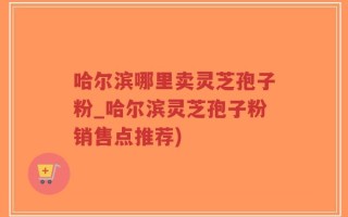 哈尔滨哪里卖灵芝孢子粉_哈尔滨灵芝孢子粉销售点推荐)
