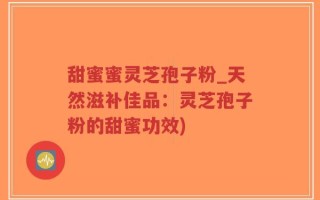 甜蜜蜜灵芝孢子粉_天然滋补佳品：灵芝孢子粉的甜蜜功效)