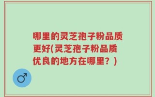 哪里的灵芝孢子粉品质更好(灵芝孢子粉品质优良的地方在哪里？)