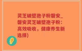 灵芝破壁孢子粉磐安_磐安灵芝破壁孢子粉：高效吸收，健康养生新选择)