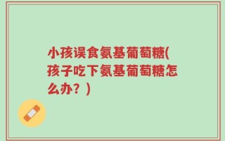 小孩误食氨基葡萄糖(孩子吃下氨基葡萄糖怎么办？)