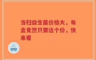当归益生菌价格大，每盒竟然只要这个价，快来看