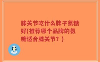 膝关节吃什么牌子氨糖好(推荐哪个品牌的氨糖适合膝关节？)