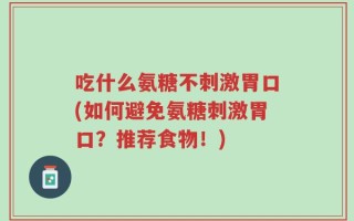 吃什么氨糖不刺激胃口(如何避免氨糖刺激胃口？推荐食物！)