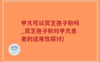甲亢可以灵芝孢子粉吗_灵芝孢子粉对甲亢患者的适用性探讨)
