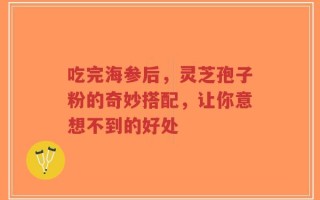吃完海参后，灵芝孢子粉的奇妙搭配，让你意想不到的好处