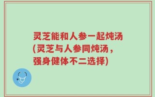灵芝能和人参一起炖汤(灵芝与人参同炖汤，强身健体不二选择)