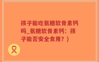 孩子能吃氨糖软骨素钙吗_氨糖软骨素钙：孩子能否安全食用？)