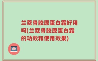 兰蔻骨胶原蛋白霜好用吗(兰蔻骨胶原蛋白霜的功效和使用效果)