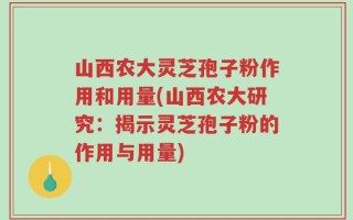 山西农大灵芝孢子粉作用和用量(山西农大研究：揭示灵芝孢子粉的作用与用量)