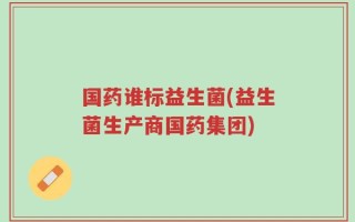 国药谁标益生菌(益生菌生产商国药集团)