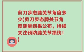 剪刀步态膝关节角度多少(剪刀步态膝关节角度测量结果公布，持续关注预防膝关节损伤！)
