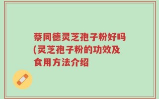 蔡同德灵芝孢子粉好吗(灵芝孢子粉的功效及食用方法介绍