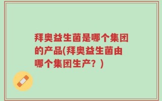 拜奥益生菌是哪个集团的产品(拜奥益生菌由哪个集团生产？)