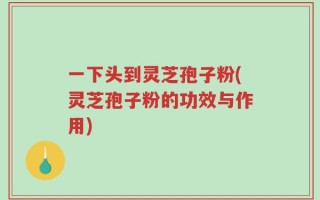 一下头到灵芝孢子粉(灵芝孢子粉的功效与作用)