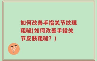 如何改善手指关节纹理粗糙(如何改善手指关节皮肤粗糙？)