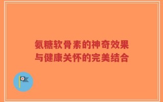 氨糖软骨素的神奇效果与健康关怀的完美结合