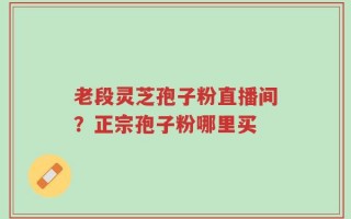 老段灵芝孢子粉直播间？正宗孢子粉哪里买