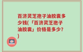 百济灵芝孢子油胶囊多少钱(「百济灵芝孢子油胶囊」价格是多少？)