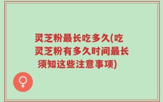 灵芝粉最长吃多久(吃灵芝粉有多久时间最长 须知这些注意事项)