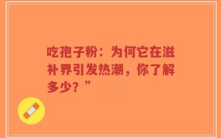 吃孢子粉：为何它在滋补界引发热潮，你了解多少？”