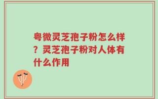 粤微灵芝孢子粉怎么样？灵芝孢子粉对人体有什么作用