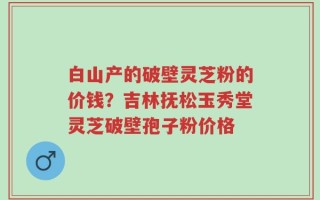 白山产的破壁灵芝粉的价钱？吉林抚松玉秀堂灵芝破壁孢子粉价格