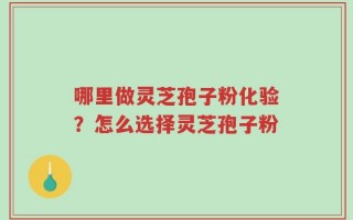 哪里做灵芝孢子粉化验？怎么选择灵芝孢子粉