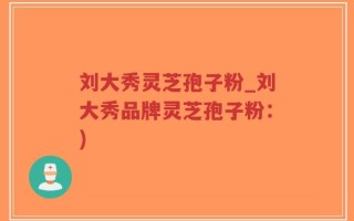 刘大秀灵芝孢子粉_刘大秀品牌灵芝孢子粉：)