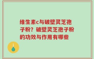 维生素c与破壁灵芝孢子粉？破壁灵芝孢子粉的功效与作用有哪些