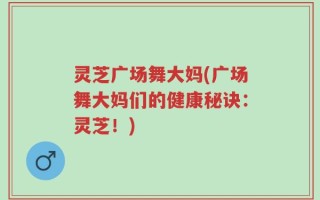 灵芝广场舞大妈(广场舞大妈们的健康秘诀：灵芝！)