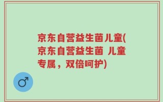 京东自营益生菌儿童(京东自营益生菌 儿童专属，双倍呵护)