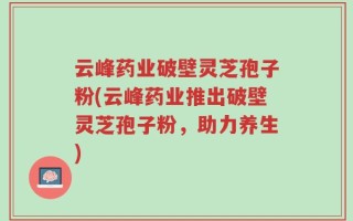 云峰药业破壁灵芝孢子粉(云峰药业推出破壁灵芝孢子粉，助力养生)